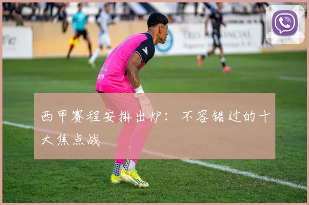 西甲赛程安排出炉：不容错过的十大焦点战
