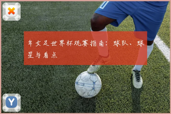年女足世界杯观赛指南:球队、球星与看点