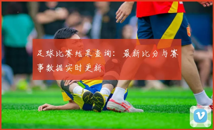 足球比赛结果查询:最新比分与赛事数据实时更新